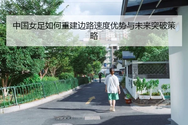 中国女足如何重建边路速度优势与未来突破策略